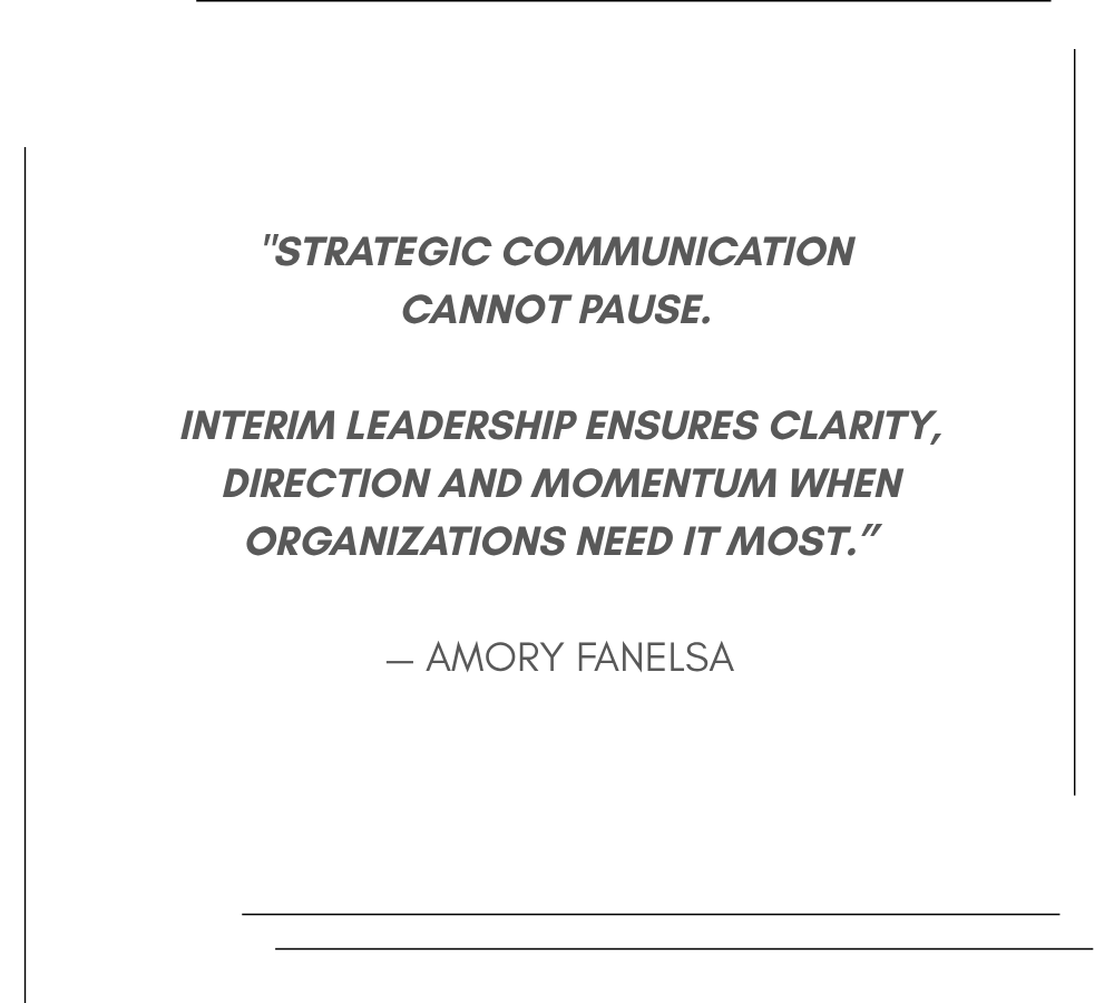 "Strategic communication cannot pause. Interim leadership ensures clarity, direction and momentum when organizations need it most.” — Amory Fanelsa